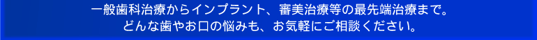 一般歯科治療からインプラント、審美治療等の最先端治療まで。どんな歯やお口の悩みも、お気軽にご相談下さい。